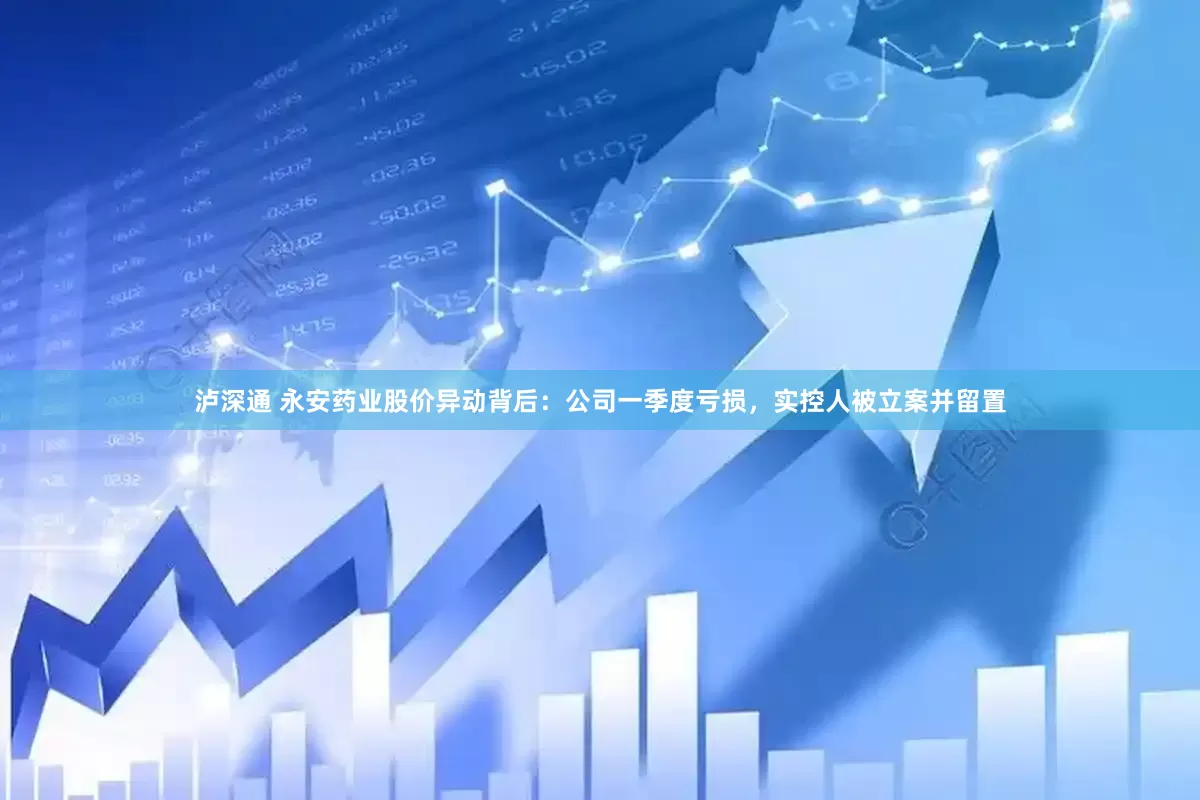 泸深通 永安药业股价异动背后：公司一季度亏损，实控人被立案并留置