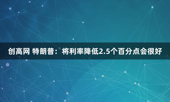 创高网 特朗普：将利率降低2.5个百分点会很好