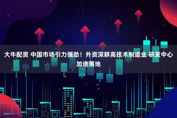 大牛配资 中国市场引力强劲！外资深耕高技术制造业 研发中心加速落地