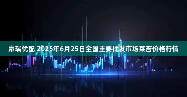 豪瑞优配 2025年6月25日全国主要批发市场菜苔价格行情