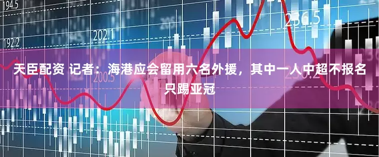 天臣配资 记者：海港应会留用六名外援，其中一人中超不报名只踢亚冠