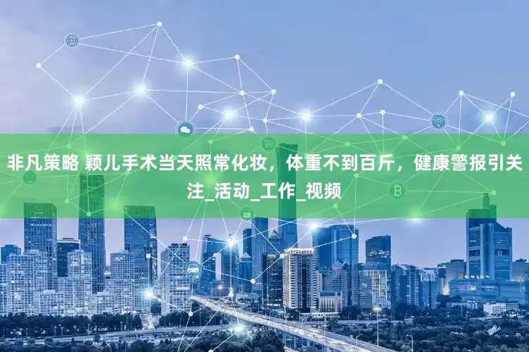 非凡策略 颖儿手术当天照常化妆，体重不到百斤，健康警报引关注_活动_工作_视频