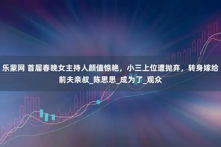 乐蒙网 首届春晚女主持人颜值惊艳，小三上位遭抛弃，转身嫁给前夫亲叔_陈思思_成为了_观众