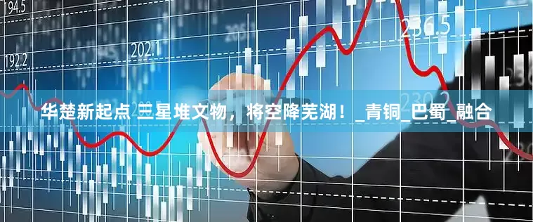 华楚新起点 三星堆文物，将空降芜湖！_青铜_巴蜀_融合