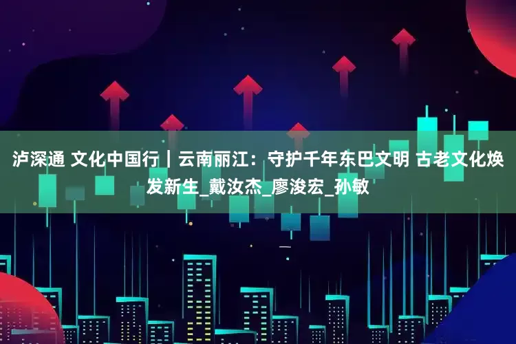 泸深通 文化中国行｜云南丽江：守护千年东巴文明 古老文化焕发新生_戴汝杰_廖浚宏_孙敏