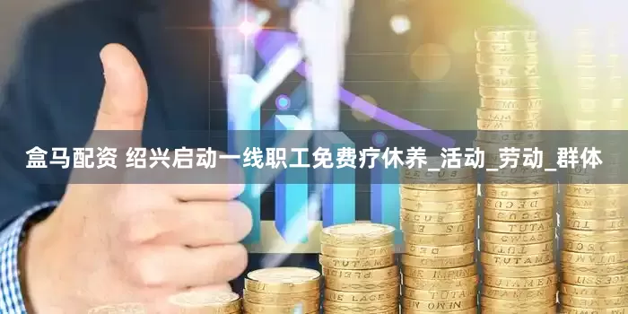 盒马配资 绍兴启动一线职工免费疗休养_活动_劳动_群体