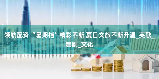 领航配资 “暑期档”精彩不断 夏日文旅不断升温_英歌_舞剧_文化