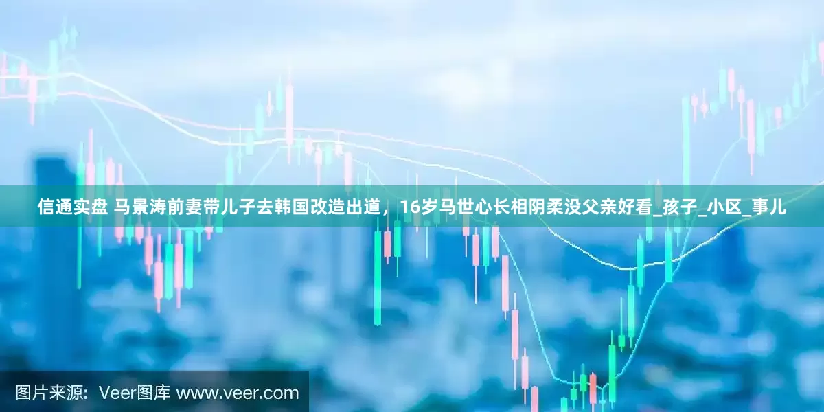 信通实盘 马景涛前妻带儿子去韩国改造出道，16岁马世心长相阴柔没父亲好看_孩子_小区_事儿