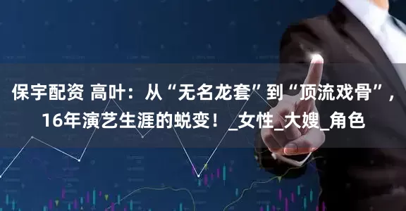 保宇配资 高叶：从“无名龙套”到“顶流戏骨”，16年演艺生涯的蜕变！_女性_大嫂_角色