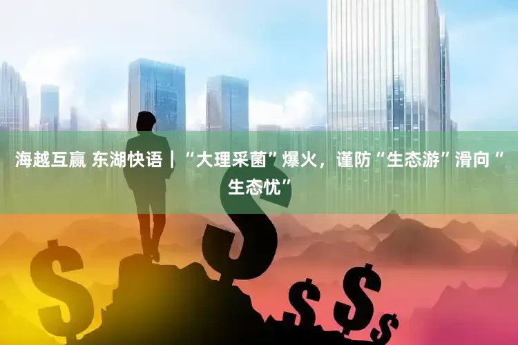 海越互赢 东湖快语｜“大理采菌”爆火，谨防“生态游”滑向“生态忧”