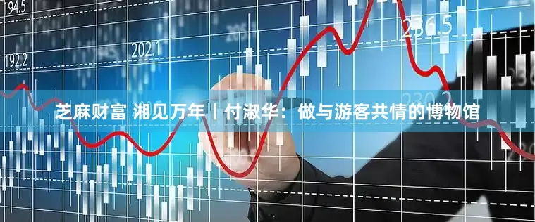 芝麻财富 湘见万年丨付淑华:做与游客共情的博物馆