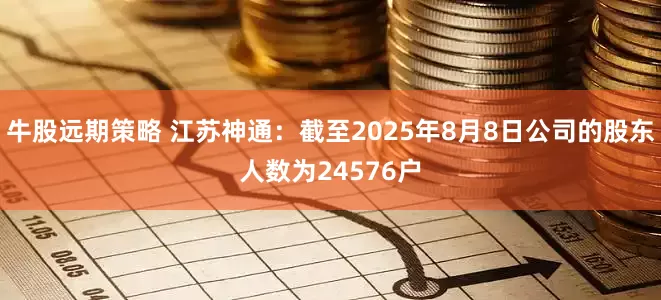 牛股远期策略 江苏神通：截至2025年8月8日公司的股东人数为24576户