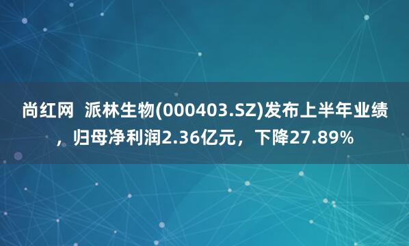 尚红网  派林生物(000403.SZ)发布上半年业绩，归母净利润2.36亿元，下降27.89%