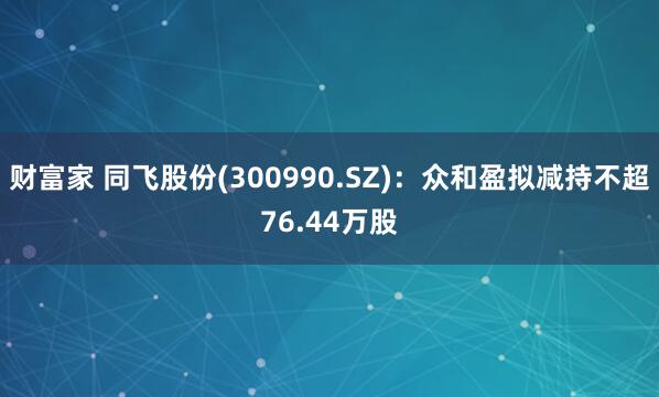 财富家 同飞股份(300990.SZ)：众和盈拟减持不超76.44万股