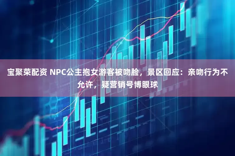 宝聚荣配资 NPC公主抱女游客被吻脸,景区回应:亲吻行为不允许,疑营销号博眼球