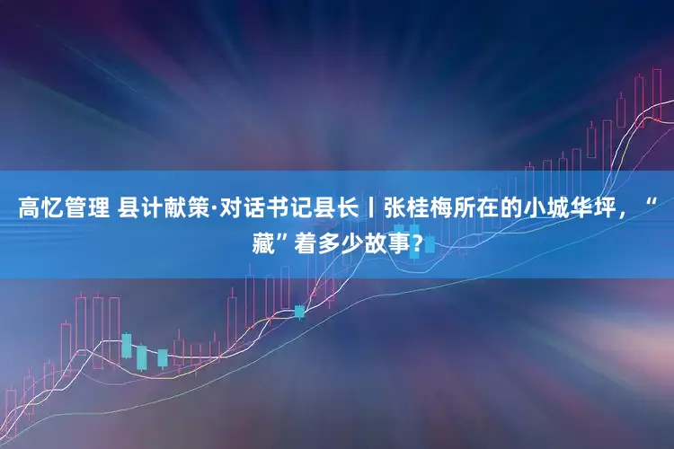 高忆管理 县计献策·对话书记县长丨张桂梅所在的小城华坪,“藏”着多少故事?