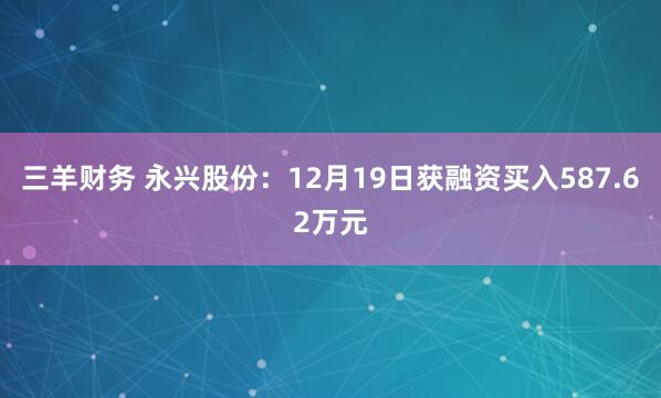 三羊财务 永兴股份：12月19日获融资买入587.62万元