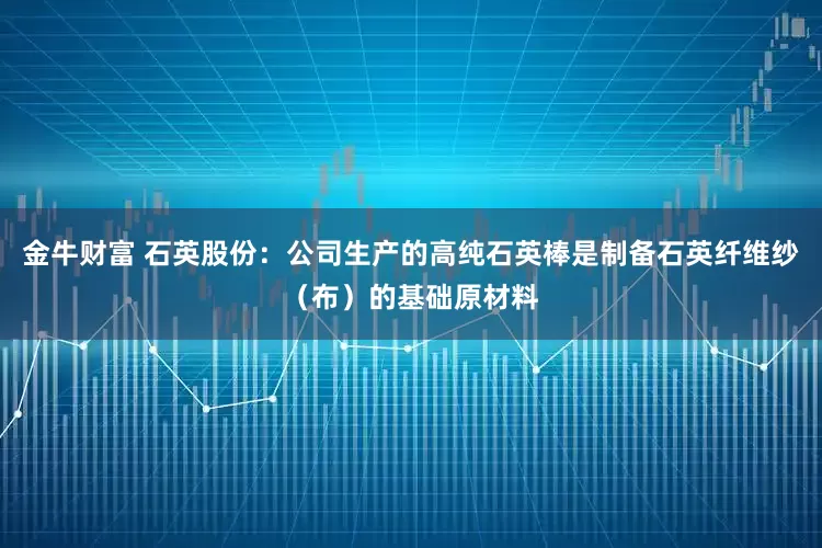 金牛财富 石英股份：公司生产的高纯石英棒是制备石英纤维纱（布）的基础原材料