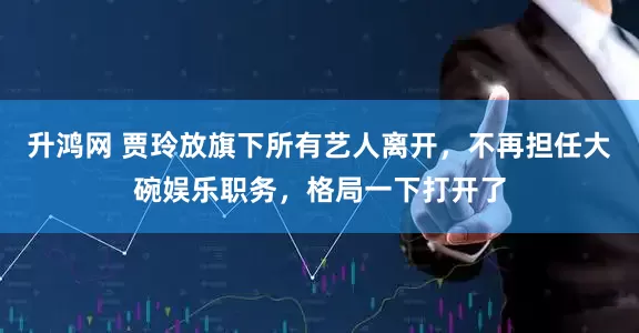 升鸿网 贾玲放旗下所有艺人离开，不再担任大碗娱乐职务，格局一下打开了